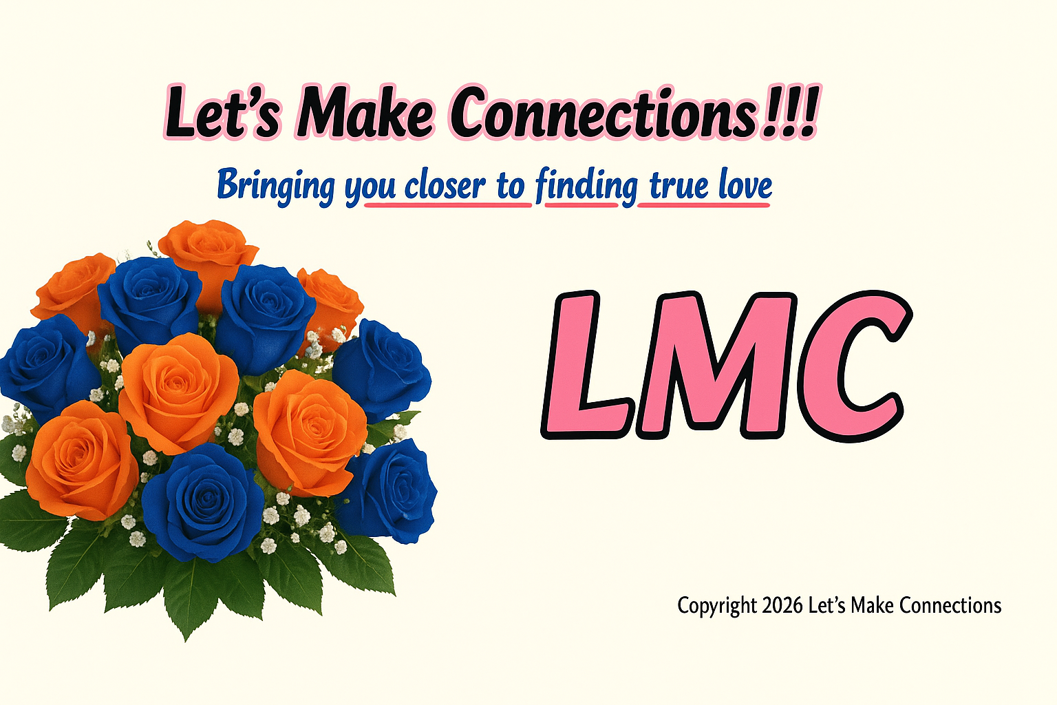 A landscape logo on a solid cream background. On the left side is a large, dense bouquet consisting of vibrant orange and royal blue roses, accented with white baby's breath and green leaves. At the top center, the text 'Let's Make Connections!!!' is rendered in black with a thin pink outline. Directly below it, the slogan 'Bringing you closer to finding true love' is written in a blue serif font; the words 'closer', 'finding', and 'true love' are each emphasized with a thick pinkish-red underline. On the right side of the image, the large initials 'LMC' are displayed in a bold pink font with a thick black outline. In the bottom right corner, small black text reads 'Copyright 2026 Let’s Make Connections'.